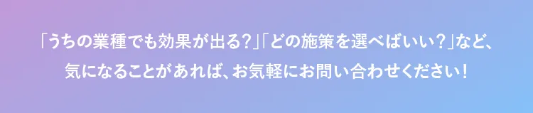 「うちの業種でも効果が出る？」「どの施策を選べばいい？」など、 気になることがあれば、お気軽にお問い合わせください！