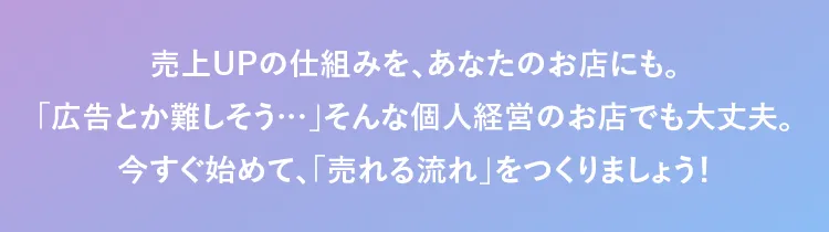 売上UPの仕組みを、あなたのお店にも。「広告とか難しそう…」そんな個人経営のお店でも大丈夫。今すぐ始めて、「売れる流れ」をつくりましょう！